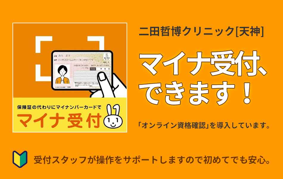 二田哲博クリニック[ 天神 ]　マイナ受付、できます！　「オンライン資格確認」を導入しています。受付スタッフが操作をサポートしますので初めてでも安心。